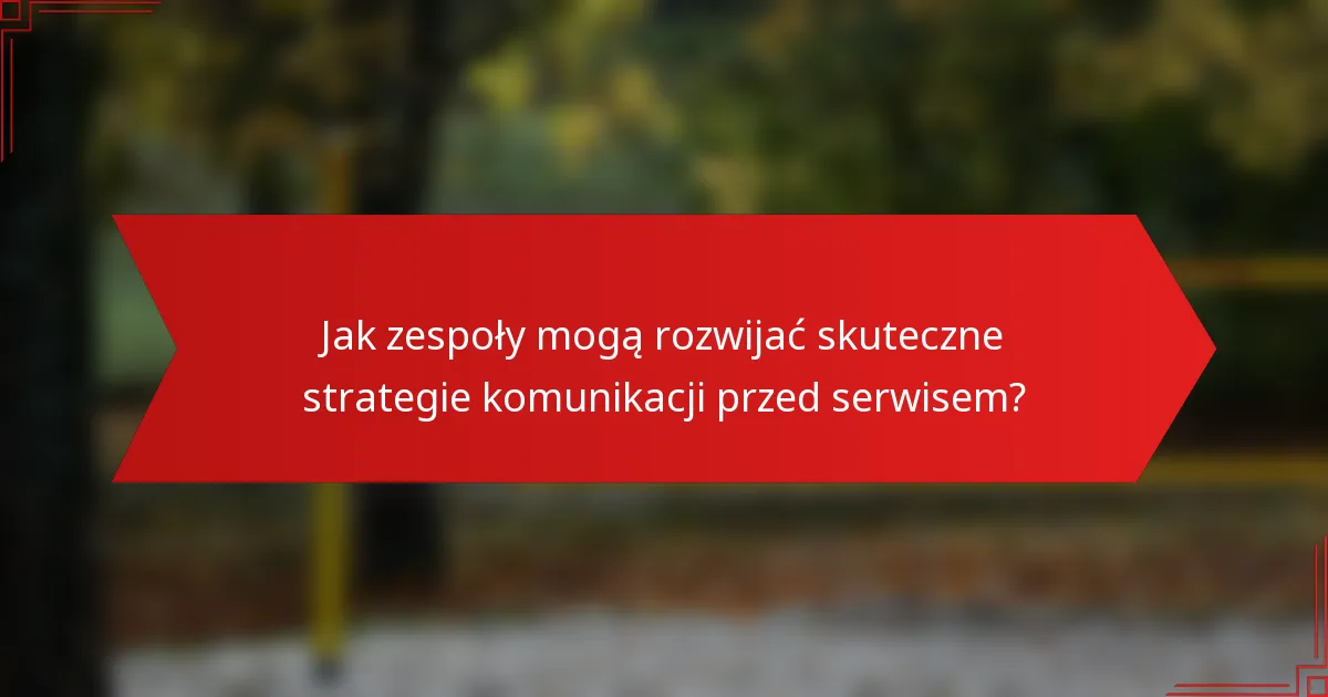 Jak zespoły mogą rozwijać skuteczne strategie komunikacji przed serwisem?