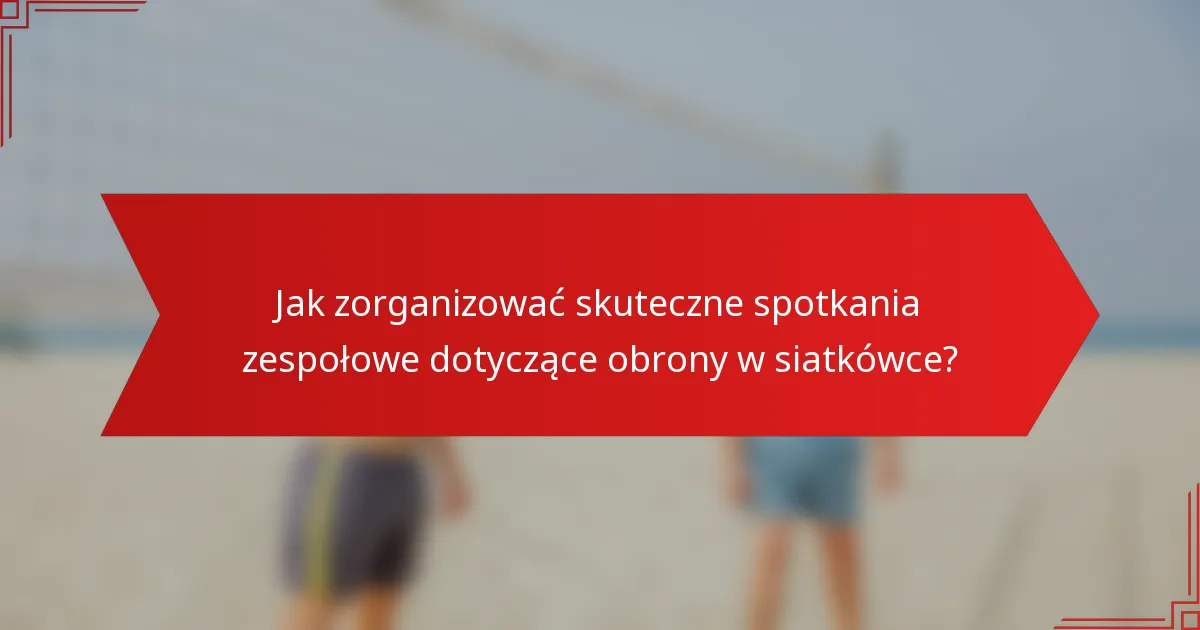 Jak zorganizować skuteczne spotkania zespołowe dotyczące obrony w siatkówce?