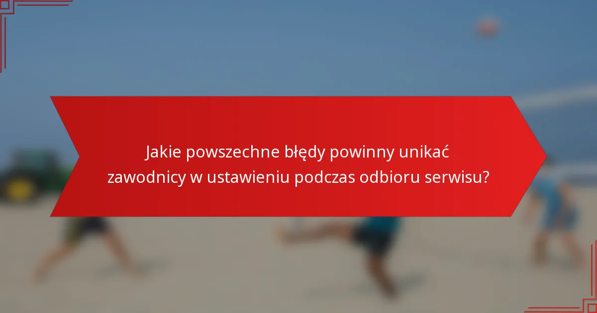 Jakie powszechne błędy powinny unikać zawodnicy w ustawieniu podczas odbioru serwisu?