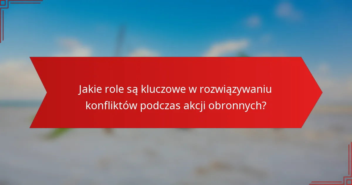 Jakie role są kluczowe w rozwiązywaniu konfliktów podczas akcji obronnych?