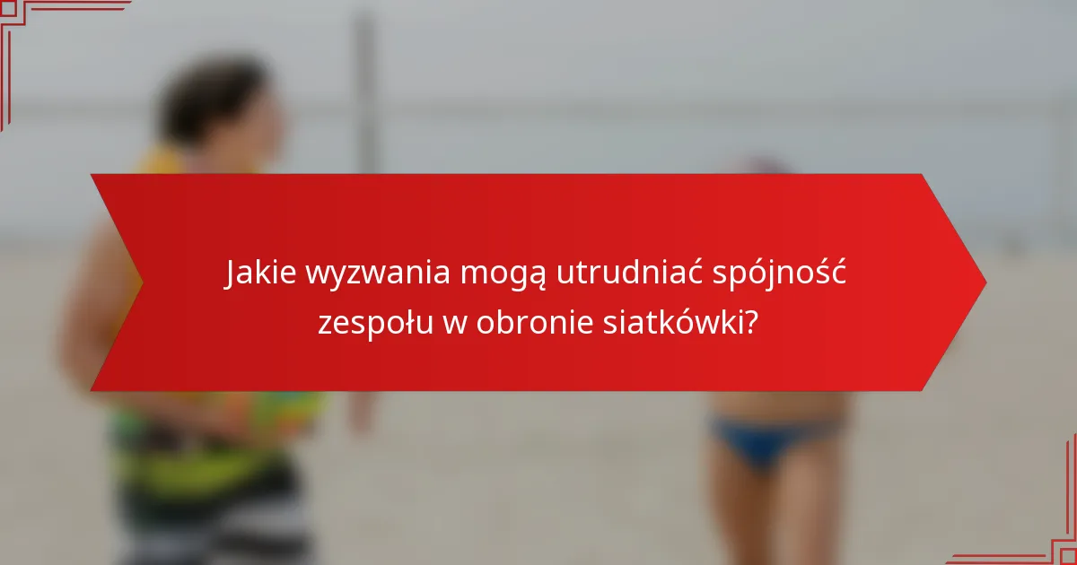 Jakie wyzwania mogą utrudniać spójność zespołu w obronie siatkówki?